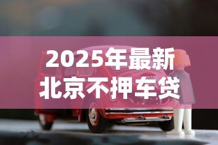 2025年最新北京不押车贷款公司:北京有哪些无需抵押车辆的贷款机构 2025年最新北京不押车贷款公司:北京有哪些无需抵押车辆的贷款机构