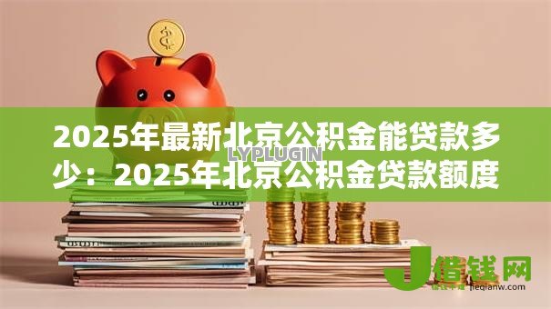 2025年最新北京公积金能贷款多少:2025年北京公积金贷款额度上限是多少 2025年最新北京公积金能贷款多少:2025年北京公积金贷款额度上限是多少