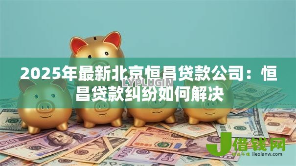 2025年最新北京恒昌贷款公司:恒昌贷款纠纷如何解决 2025年最新北京恒昌贷款公司:恒昌贷款纠纷如何解决