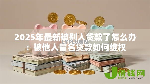 2025年最新被别人贷款了怎么办:被他人冒名贷款如何维权 2025年最新被别人贷款了怎么办:被他人冒名贷款如何维权