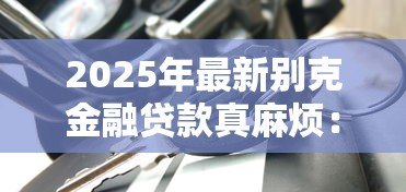 2025年最新别克金融贷款真麻烦:别克车贷申请流程为何如此繁琐 2025年最新别克金融贷款真麻烦:别克车贷申请流程为何如此繁琐