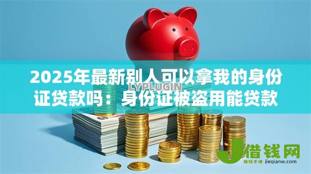 2025年最新别人可以拿我的身份证贷款吗:身份证被盗用能贷款吗 2025年最新别人可以拿我的身份证贷款吗:身份证被盗用能贷款吗