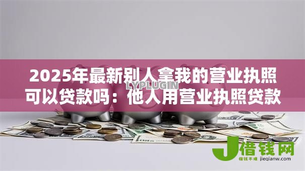 2025年最新别人拿我的营业执照可以贷款吗：他人用营业执照贷款可行吗
