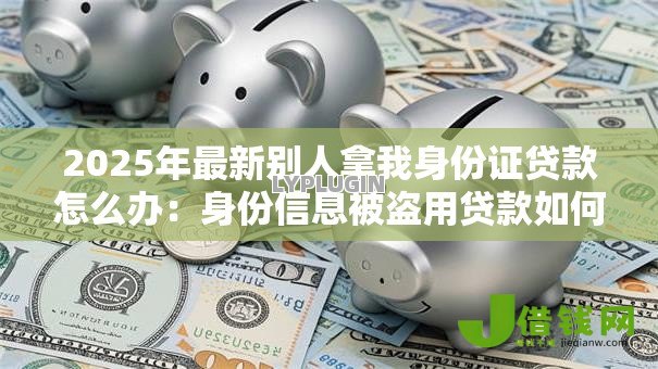 2025年最新别人拿我身份证贷款怎么办：身份信息被盗用贷款如何维权