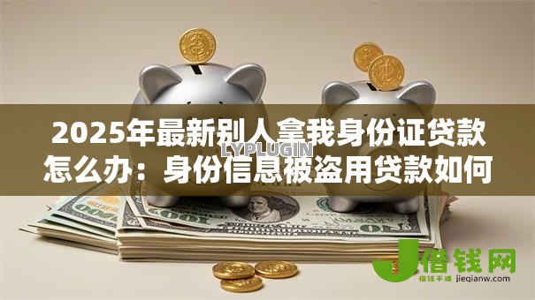 2025年最新别人拿我身份证贷款怎么办：身份信息被盗用贷款如何维权