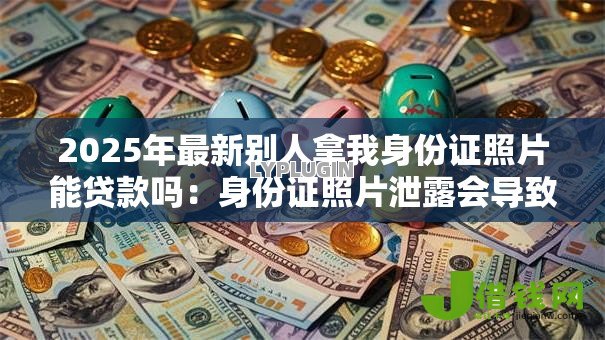 2025年最新别人拿我身份证照片能贷款吗:身份证照片泄露会导致网贷风险吗 2025年最新别人拿我身份证照片能贷款吗:身份证照片泄露会导致网贷风险吗
