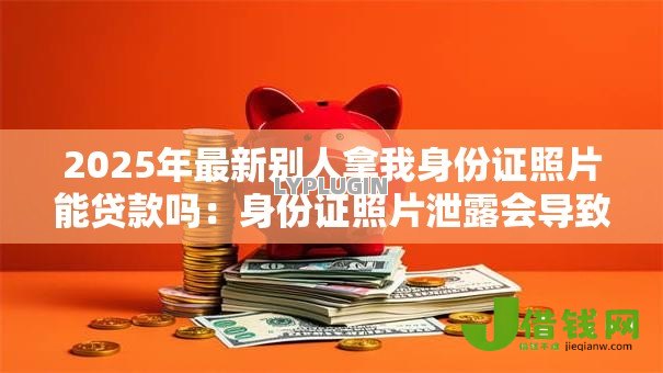 2025年最新别人拿我身份证照片能贷款吗:身份证照片泄露会导致网贷风险吗 2025年最新别人拿我身份证照片能贷款吗:身份证照片泄露会导致网贷风险吗