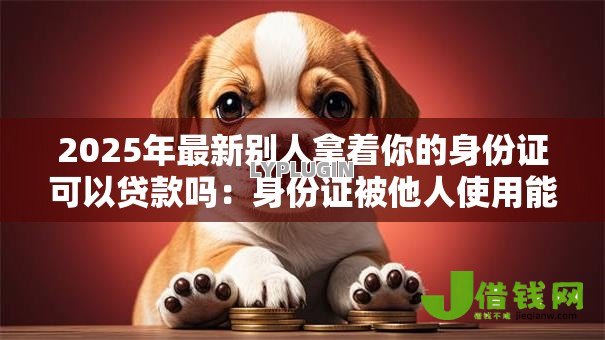 2025年最新别人拿着你的身份证可以贷款吗:身份证被他人使用能否办理贷款 2025年最新别人拿着你的身份证可以贷款吗:身份证被他人使用能否办理贷款