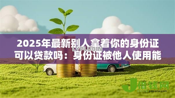 2025年最新别人拿着你的身份证可以贷款吗:身份证被他人使用能否办理贷款 2025年最新别人拿着你的身份证可以贷款吗:身份证被他人使用能否办理贷款