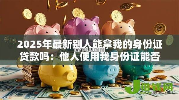 2025年最新别人能拿我的身份证贷款吗:他人使用我身份证能否贷款成功 2025年最新别人能拿我的身份证贷款吗:他人使用我身份证能否贷款成功