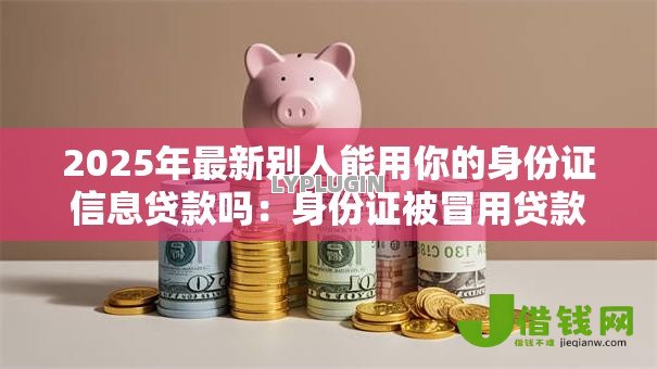 2025年最新别人能用你的身份证信息贷款吗：身份证被冒用贷款谁担责