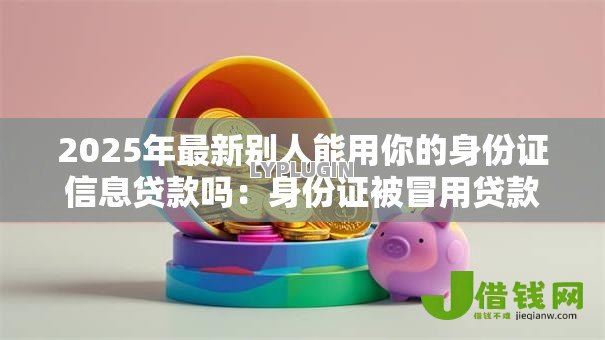 2025年最新别人能用你的身份证信息贷款吗：身份证被冒用贷款谁担责