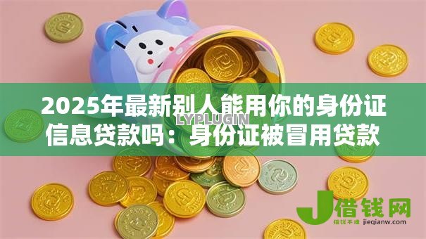 2025年最新别人能用你的身份证信息贷款吗：身份证被冒用贷款谁担责