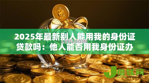 2025年最新别人能用我的身份证贷款吗:他人能否用我身份证办理贷款 2025年最新别人能用我的身份证贷款吗:他人能否用我身份证办理贷款