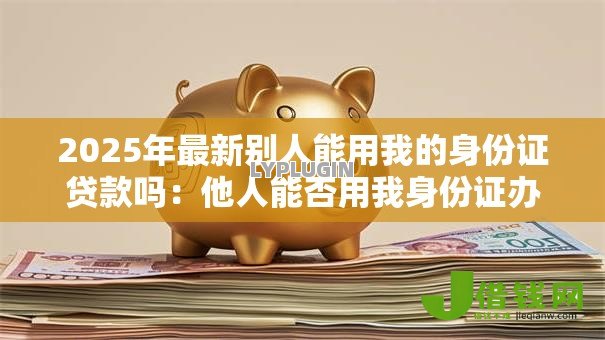 2025年最新别人能用我的身份证贷款吗:他人能否用我身份证办理贷款 2025年最新别人能用我的身份证贷款吗:他人能否用我身份证办理贷款