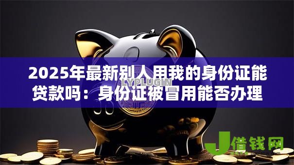 2025年最新别人用我的身份证能贷款吗：身份证被冒用能否办理贷款