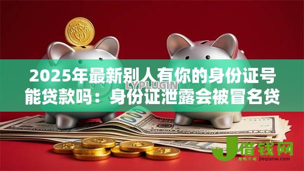 2025年最新别人有你的身份证号能贷款吗:身份证泄露会被冒名贷款吗 2025年最新别人有你的身份证号能贷款吗:身份证泄露会被冒名贷款吗