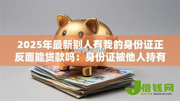 2025年最新别人有我的身份证正反面能贷款吗：身份证被他人持有可否申请贷款