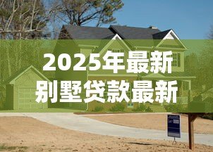 2025年最新别墅贷款最新政策：别墅按揭贷款条件有哪些新调整？