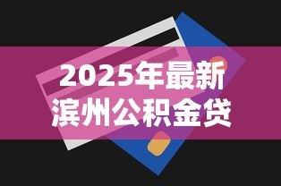 2025年最新滨州公积金贷款额度：滨州公积金贷款最高能贷多少