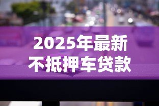 2025年最新不抵押车贷款:无需押车如何申请汽车贷款 2025年最新不抵押车贷款:无需押车如何申请汽车贷款