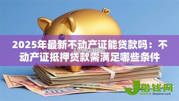 2025年最新不动产证能贷款吗:不动产证抵押贷款需满足哪些条件 2025年最新不动产证能贷款吗:不动产证抵押贷款需满足哪些条件