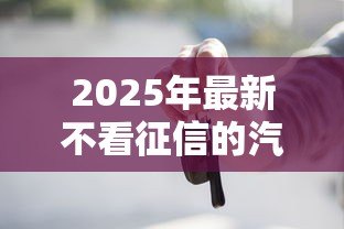 2025年最新不看征信的汽车抵押贷款:征信差如何办理车抵贷 2025年最新不看征信的汽车抵押贷款:征信差如何办理车抵贷