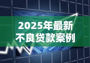 2025年最新不良贷款案例：银行坏账如何形成？