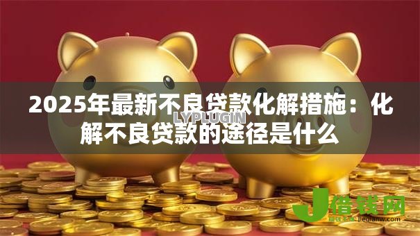 2025年最新不良贷款化解措施:化解不良贷款的途径是什么 2025年最新不良贷款化解措施:化解不良贷款的途径是什么