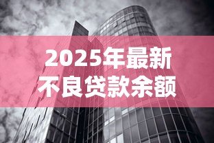2025年最新不良贷款余额:银行坏账规模为何持续攀升 2025年最新不良贷款余额:银行坏账规模为何持续攀升