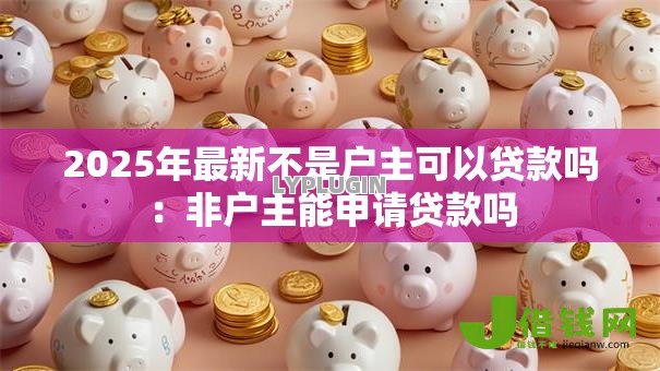 2025年最新不是户主可以贷款吗:非户主能申请贷款吗 2025年最新不是户主可以贷款吗:非户主能申请贷款吗