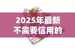 2025年最新不需要信用的贷款:无信用审核的借款途径有哪些 2025年最新不需要信用的贷款:无信用审核的借款途径有哪些