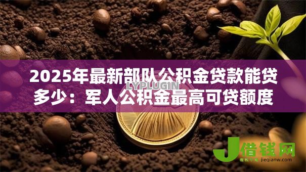 2025年最新部队公积金贷款能贷多少：军人公积金最高可贷额度是多少