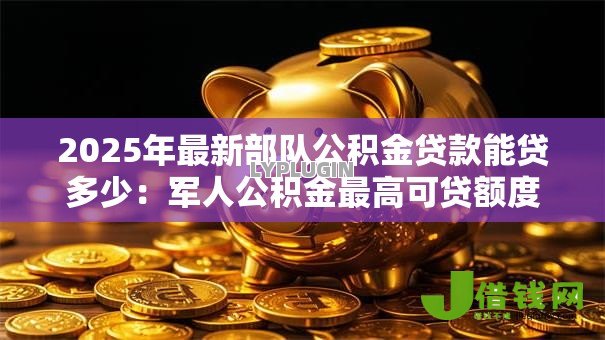 2025年最新部队公积金贷款能贷多少：军人公积金最高可贷额度是多少