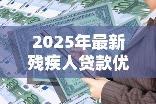 2025年最新残疾人贷款优惠政策:残障人士申请贷款有哪些扶持措施 2025年最新残疾人贷款优惠政策:残障人士申请贷款有哪些扶持措施