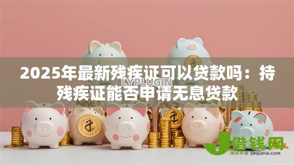 2025年最新残疾证可以贷款吗:持残疾证能否申请无息贷款 2025年最新残疾证可以贷款吗:持残疾证能否申请无息贷款