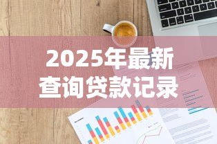 2025年最新查询贷款记录:如何查看个人信贷历史明细 2025年最新查询贷款记录:如何查看个人信贷历史明细
