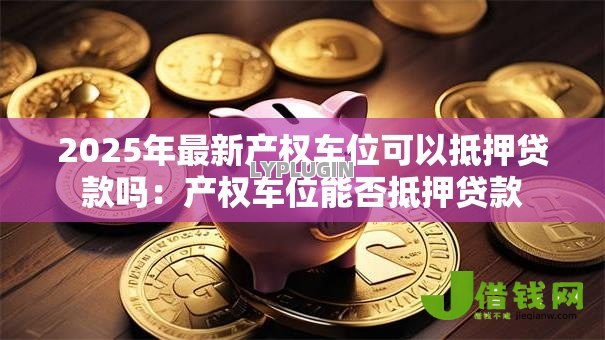 2025年最新产权车位可以抵押贷款吗:产权车位能否抵押贷款 2025年最新产权车位可以抵押贷款吗:产权车位能否抵押贷款