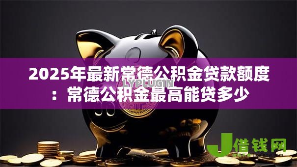 2025年最新常德公积金贷款额度：常德公积金最高能贷多少