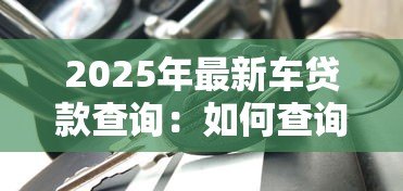 2025年最新车贷款查询:如何查询车贷申请进度 2025年最新车贷款查询:如何查询车贷申请进度