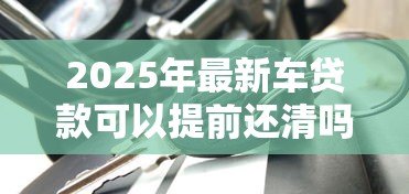 2025年最新车贷款可以提前还清吗:车贷提前结清要付违约金吗 2025年最新车贷款可以提前还清吗:车贷提前结清要付违约金吗