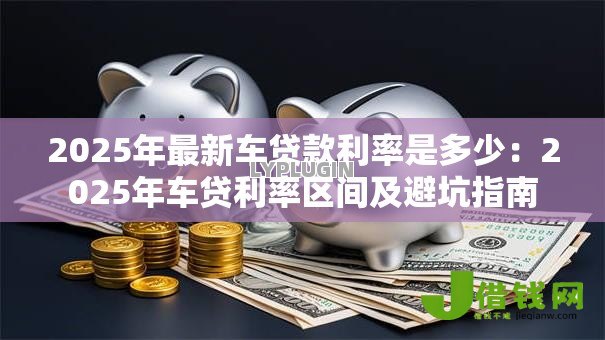 2025年最新车贷款利率是多少:2025年车贷利率区间及避坑指南 2025年最新车贷款利率是多少:2025年车贷利率区间及避坑指南