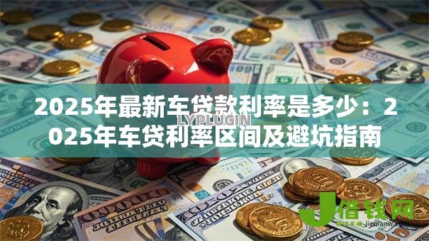 2025年最新车贷款利率是多少:2025年车贷利率区间及避坑指南 2025年最新车贷款利率是多少:2025年车贷利率区间及避坑指南