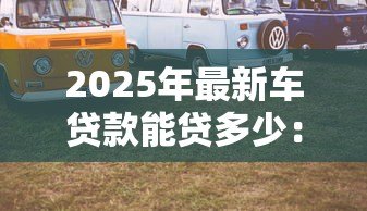 2025年最新车贷款能贷多少:汽车抵押贷款额度如何计算 2025年最新车贷款能贷多少:汽车抵押贷款额度如何计算