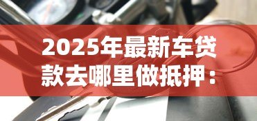 2025年最新车贷款去哪里做抵押:车辆抵押贷款哪里办最靠谱 2025年最新车贷款去哪里做抵押:车辆抵押贷款哪里办最靠谱