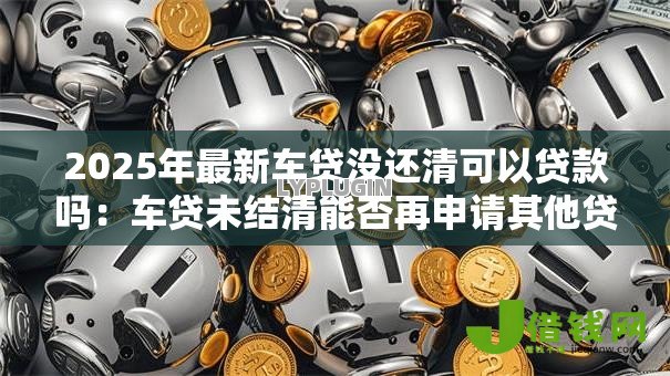 2025年最新车贷没还清可以贷款吗：车贷未结清能否再申请其他贷款