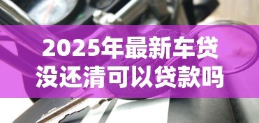 2025年最新车贷没还清可以贷款吗：车贷未结清能否再申请其他贷款