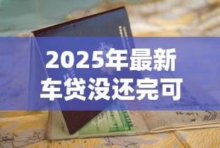 2025年最新车贷没还完可以抵押贷款吗:未结清车贷能否申请二次抵押贷款 2025年最新车贷没还完可以抵押贷款吗:未结清车贷能否申请二次抵押贷款