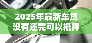 2025年最新车贷没有还完可以抵押贷款吗:车贷未结清能办抵押贷款吗 2025年最新车贷没有还完可以抵押贷款吗:车贷未结清能办抵押贷款吗