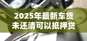2025年最新车贷未还清可以抵押贷款吗:贷款未结清车辆能否二次抵押 2025年最新车贷未还清可以抵押贷款吗:贷款未结清车辆能否二次抵押